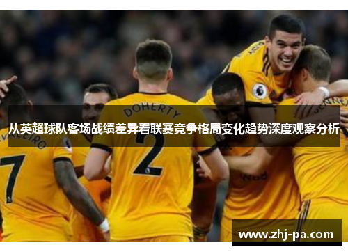 从英超球队客场战绩差异看联赛竞争格局变化趋势深度观察分析 从英超球队客场战绩差异看联赛竞争格局变化趋势深度观察分析