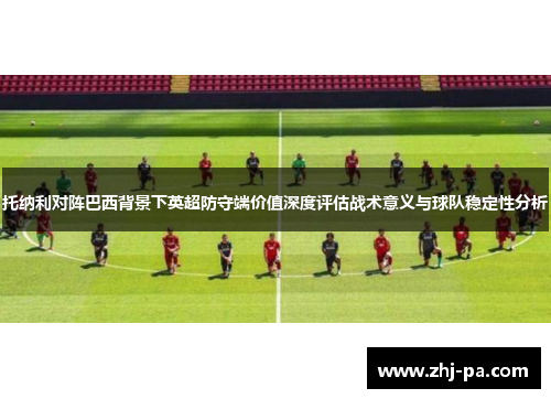 托纳利对阵巴西背景下英超防守端价值深度评估战术意义与球队稳定性分析 托纳利对阵巴西背景下英超防守端价值深度评估战术意义与球队稳定性分析