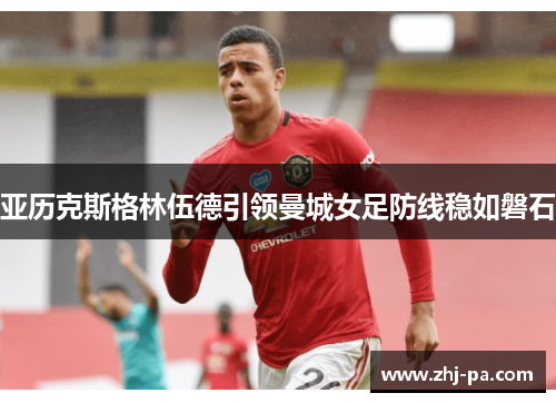 亚历克斯格林伍德引领曼城女足防线稳如磐石 亚历克斯格林伍德引领曼城女足防线稳如磐石