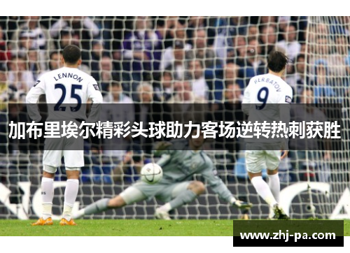 加布里埃尔精彩头球助力客场逆转热刺获胜
