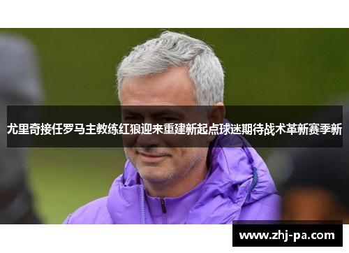 尤里奇接任罗马主教练红狼迎来重建新起点球迷期待战术革新赛季新