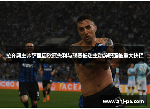 拉齐奥主帅萨里因欧冠失利与联赛低迷主动辞职面临重大抉择 拉齐奥主帅萨里因欧冠失利与联赛低迷主动辞职面临重大抉择