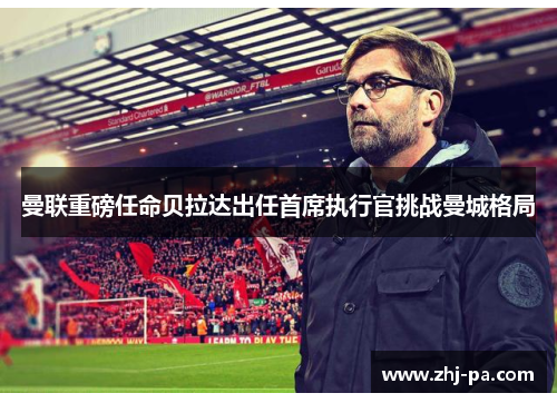 曼联重磅任命贝拉达出任首席执行官挑战曼城格局 曼联重磅任命贝拉达出任首席执行官挑战曼城格局
