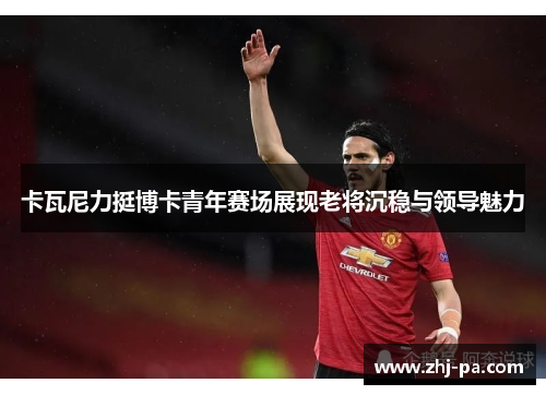 卡瓦尼力挺博卡青年赛场展现老将沉稳与领导魅力 卡瓦尼力挺博卡青年赛场展现老将沉稳与领导魅力