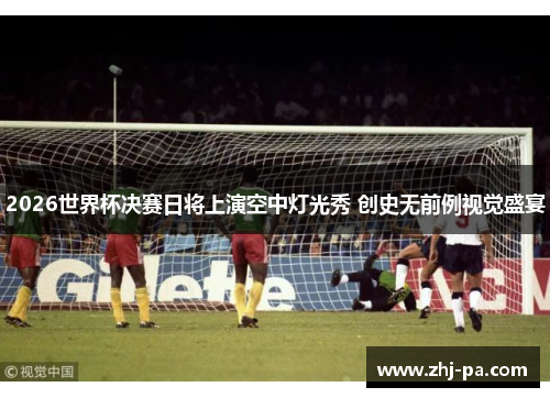 2026世界杯决赛日将上演空中灯光秀 创史无前例视觉盛宴