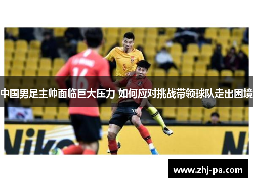 中国男足主帅面临巨大压力 如何应对挑战带领球队走出困境 中国男足主帅面临巨大压力 如何应对挑战带领球队走出困境